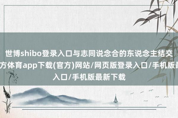 世博shibo登录入口与志同说念合的东说念主结交-世博官方体育app下载(官方)网站/网页版登录入口/手机版最新下载