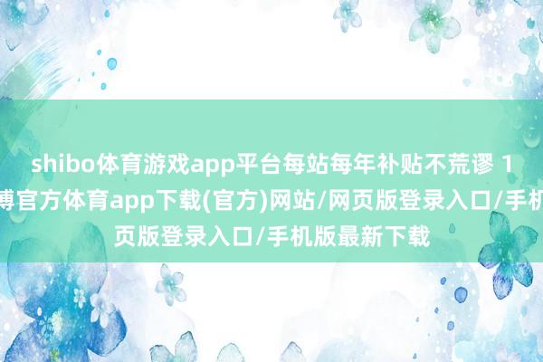 shibo体育游戏app平台每站每年补贴不荒谬 150 万元-世博官方体育app下载(官方)网站/网页版登录入口/手机版最新下载