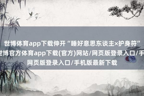 世博体育app下载伸开“睡好意思东谈主×护身符”式同居闲居-世博官方体育app下载(官方)网站/网页版登录入口/手机版最新下载
