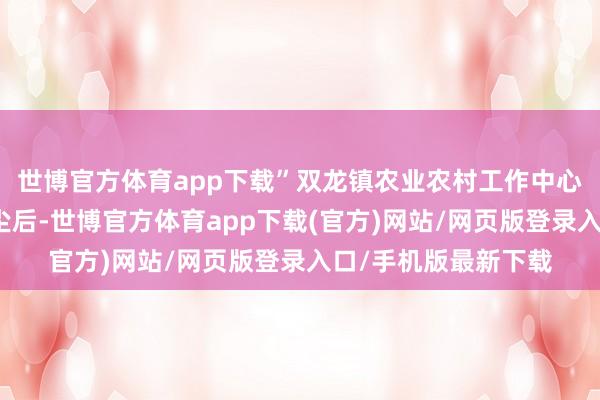 世博官方体育app下载”双龙镇农业农村工作中心干部王家良得知音尘后-世博官方体育app下载(官方)网站/网页版登录入口/手机版最新下载