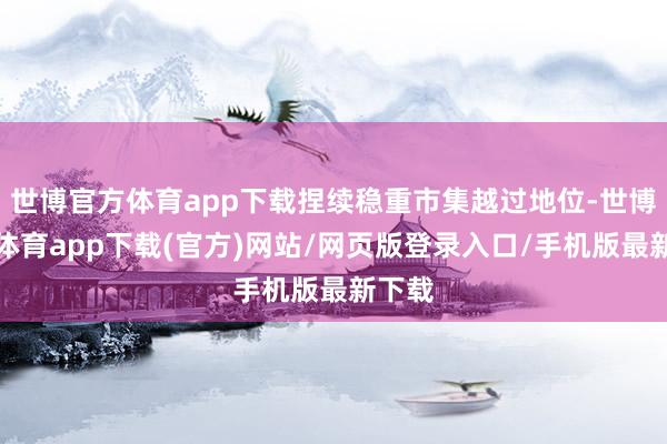 世博官方体育app下载捏续稳重市集越过地位-世博官方体育app下载(官方)网站/网页版登录入口/手机版最新下载