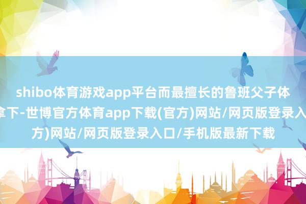 shibo体育游戏app平台而最擅长的鲁班父子体系在巅峰对决稳稳拿下-世博官方体育app下载(官方)网站/网页版登录入口/手机版最新下载