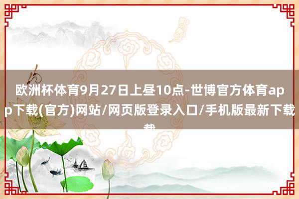 欧洲杯体育9月27日上昼10点-世博官方体育app下载(官方)网站/网页版登录入口/手机版最新下载