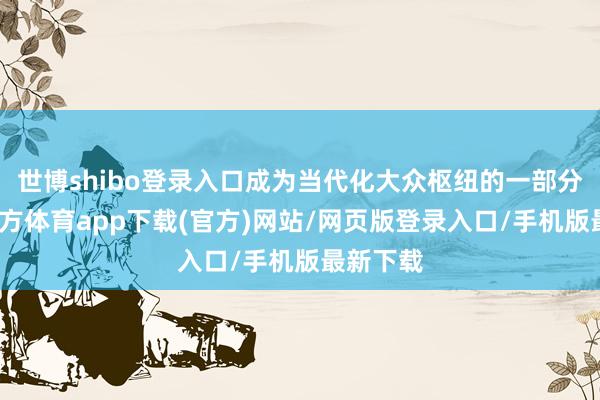 世博shibo登录入口成为当代化大众枢纽的一部分-世博官方体育app下载(官方)网站/网页版登录入口/手机版最新下载