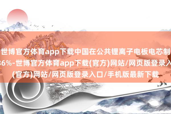 世博官方体育app下载中国在公共锂离子电板电芯制造产能中的份额为 86%-世博官方体育app下载(官方)网站/网页版登录入口/手机版最新下载