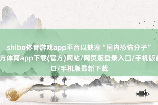 shibo体育游戏app平台以搪塞“国内恐怖分子”-世博官方体育app下载(官方)网站/网页版登录入口/手机版最新下载
