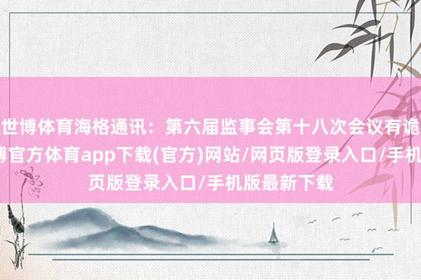 世博体育海格通讯：第六届监事会第十八次会议有诡计公告-世博官方体育app下载(官方)网站/网页版登录入口/手机版最新下载