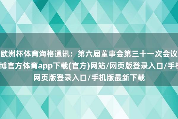 欧洲杯体育海格通讯：第六届董事会第三十一次会议决策公告-世博官方体育app下载(官方)网站/网页版登录入口/手机版最新下载