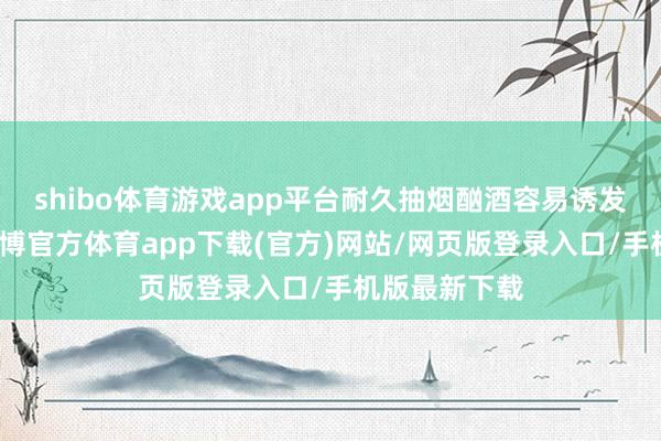 shibo体育游戏app平台耐久抽烟酗酒容易诱发多种癌症-世博官方体育app下载(官方)网站/网页版登录入口/手机版最新下载