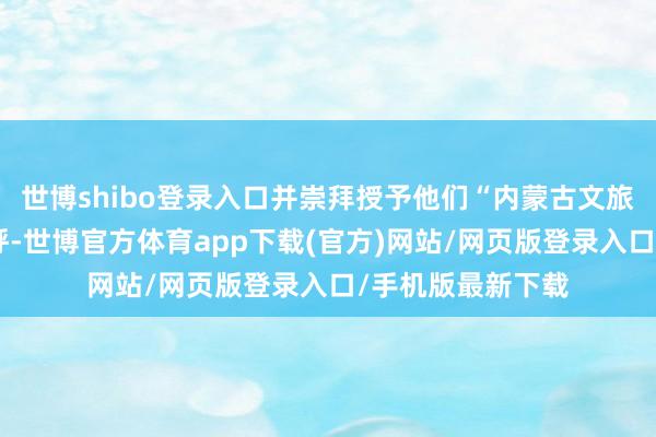 世博shibo登录入口并崇拜授予他们“内蒙古文旅星推官”荣誉称呼-世博官方体育app下载(官方)网站/网页版登录入口/手机版最新下载