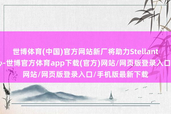 世博体育(中国)官方网站新厂将助力Stellantis电动车本钱死心-世博官方体育app下载(官方)网站/网页版登录入口/手机版最新下载
