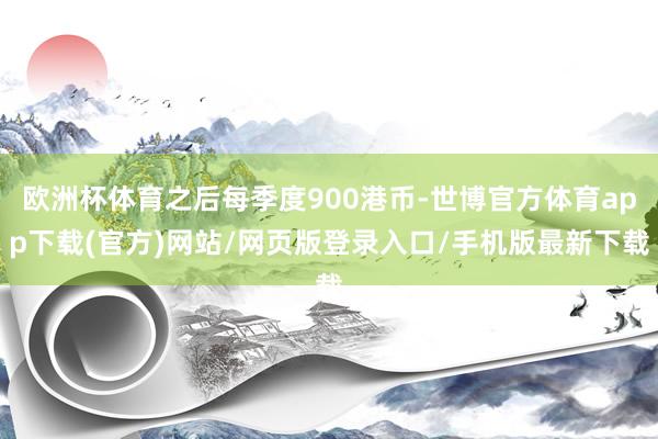 欧洲杯体育之后每季度900港币-世博官方体育app下载(官方)网站/网页版登录入口/手机版最新下载