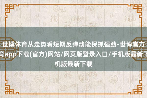 世博体育从走势看短期反弹动能保抓强劲-世博官方体育app下载(官方)网站/网页版登录入口/手机版最新下载