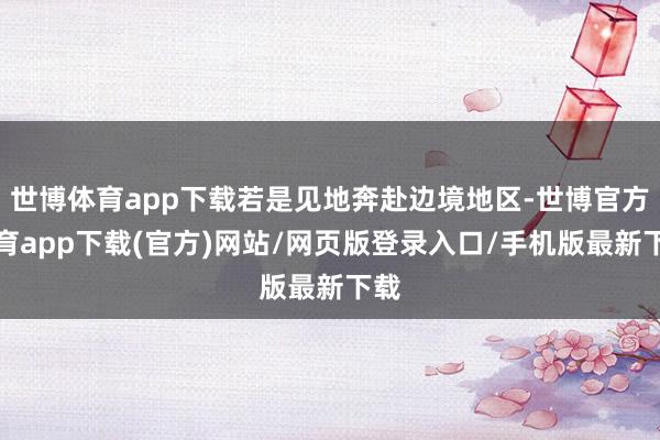 世博体育app下载若是见地奔赴边境地区-世博官方体育app下载(官方)网站/网页版登录入口/手机版最新下载