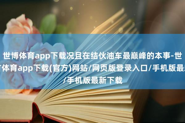 世博体育app下载况且在结伙油车最巅峰的本事-世博官方体育app下载(官方)网站/网页版登录入口/手机版最新下载