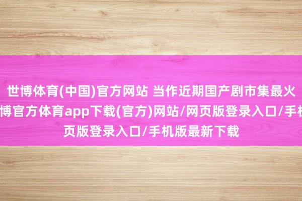 世博体育(中国)官方网站 当作近期国产剧市集最火的电视剧-世博官方体育app下载(官方)网站/网页版登录入口/手机版最新下载