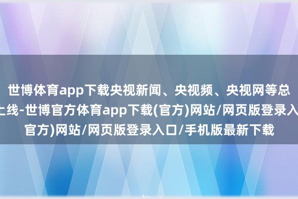 世博体育app下载央视新闻、央视频、央视网等总台新媒体平台同步上线-世博官方体育app下载(官方)网站/网页版登录入口/手机版最新下载