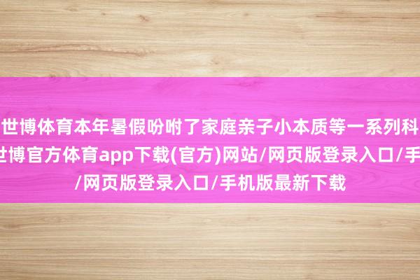 世博体育本年暑假吩咐了家庭亲子小本质等一系列科学家庭功课-世博官方体育app下载(官方)网站/网页版登录入口/手机版最新下载