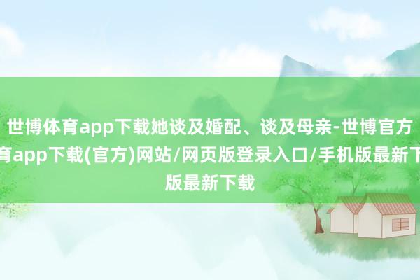 世博体育app下载她谈及婚配、谈及母亲-世博官方体育app下载(官方)网站/网页版登录入口/手机版最新下载