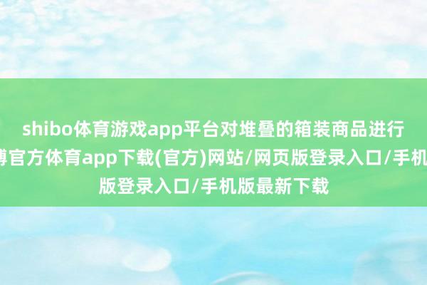 shibo体育游戏app平台对堆叠的箱装商品进行清点时-世博官方体育app下载(官方)网站/网页版登录入口/手机版最新下载