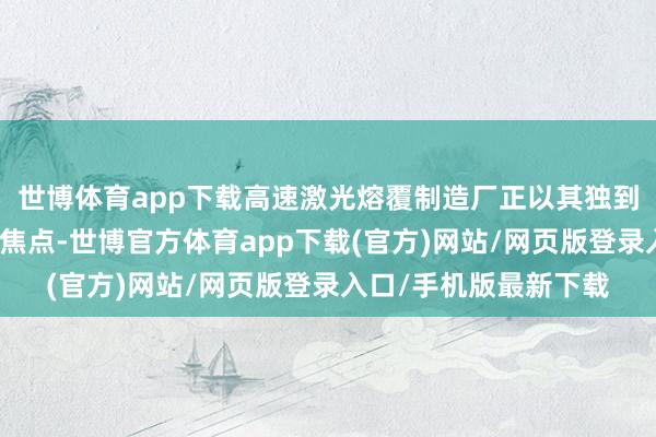 世博体育app下载高速激光熔覆制造厂正以其独到的工夫上风成为行业焦点-世博官方体育app下载(官方)网站/网页版登录入口/手机版最新下载