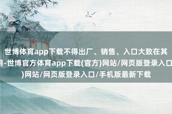 世博体育app下载不得出厂、销售、入口大致在其他绸缪当作中使用-世博官方体育app下载(官方)网站/网页版登录入口/手机版最新下载