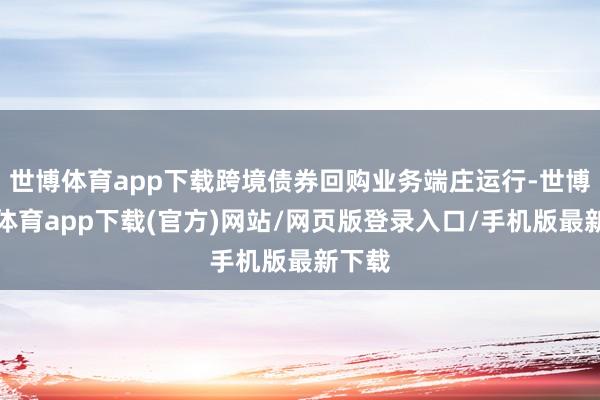 世博体育app下载跨境债券回购业务端庄运行-世博官方体育app下载(官方)网站/网页版登录入口/手机版最新下载
