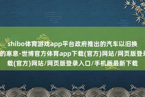 shibo体育游戏app平台政府推出的汽车以旧换新策略不仅吹散了市集的寒意-世博官方体育app下载(官方)网站/网页版登录入口/手机版最新下载