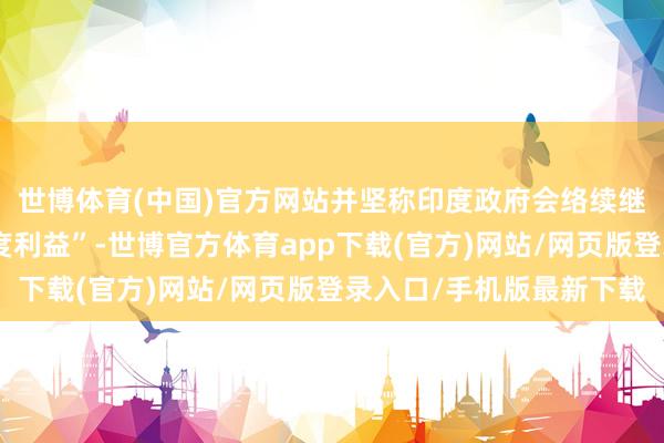 世博体育(中国)官方网站并坚称印度政府会络续继承步伐珍视本国“国度利益”-世博官方体育app下载(官方)网站/网页版登录入口/手机版最新下载