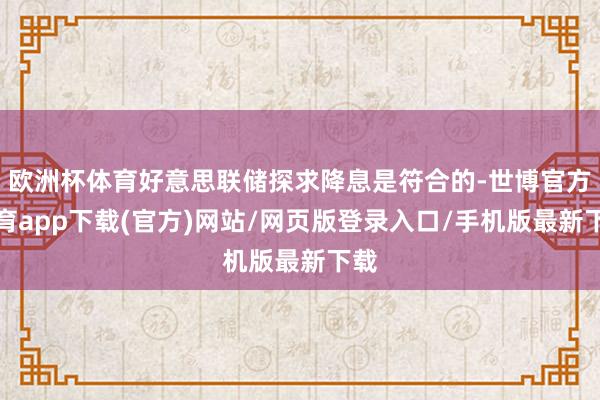 欧洲杯体育好意思联储探求降息是符合的-世博官方体育app下载(官方)网站/网页版登录入口/手机版最新下载