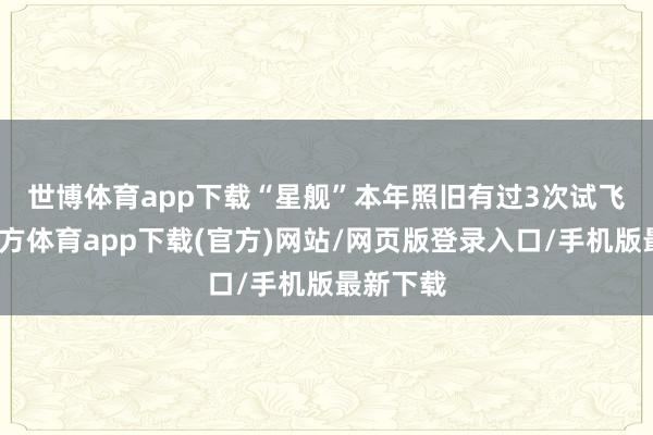 世博体育app下载　　“星舰”本年照旧有过3次试飞-世博官方体育app下载(官方)网站/网页版登录入口/手机版最新下载