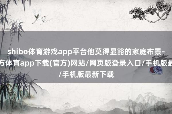 shibo体育游戏app平台他莫得显豁的家庭布景-世博官方体育app下载(官方)网站/网页版登录入口/手机版最新下载