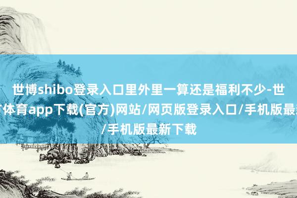 世博shibo登录入口里外里一算还是福利不少-世博官方体育app下载(官方)网站/网页版登录入口/手机版最新下载