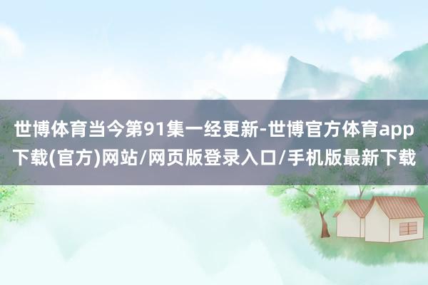 世博体育当今第91集一经更新-世博官方体育app下载(官方)网站/网页版登录入口/手机版最新下载