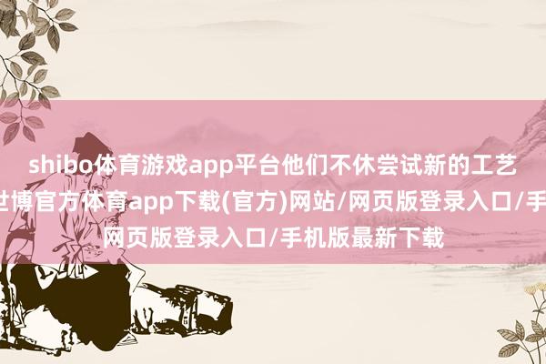 shibo体育游戏app平台他们不休尝试新的工艺、新的材料-世博官方体育app下载(官方)网站/网页版登录入口/手机版最新下载