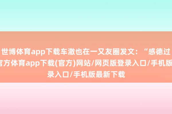 世博体育app下载车澈也在一又友圈发文：“感德过往-世博官方体育app下载(官方)网站/网页版登录入口/手机版最新下载