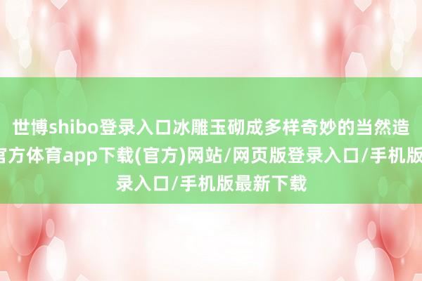 世博shibo登录入口冰雕玉砌成多样奇妙的当然造型-世博官方体育app下载(官方)网站/网页版登录入口/手机版最新下载