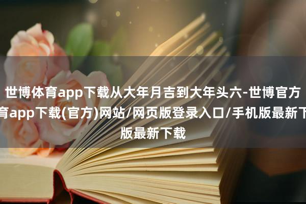世博体育app下载从大年月吉到大年头六-世博官方体育app下载(官方)网站/网页版登录入口/手机版最新下载