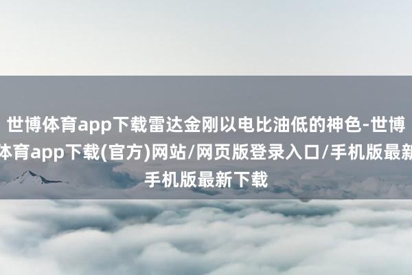 世博体育app下载雷达金刚以电比油低的神色-世博官方体育app下载(官方)网站/网页版登录入口/手机版最新下载