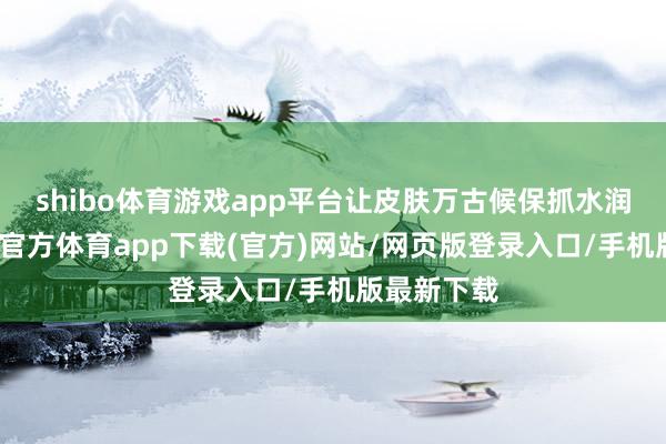 shibo体育游戏app平台让皮肤万古候保抓水润气象-世博官方体育app下载(官方)网站/网页版登录入口/手机版最新下载
