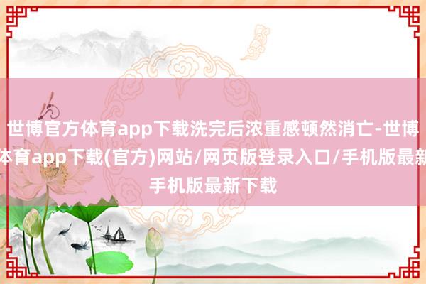 世博官方体育app下载洗完后浓重感顿然消亡-世博官方体育app下载(官方)网站/网页版登录入口/手机版最新下载