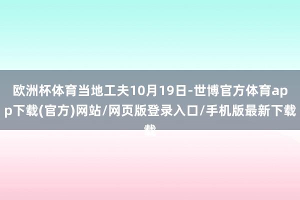 欧洲杯体育当地工夫10月19日-世博官方体育app下载(官方)网站/网页版登录入口/手机版最新下载