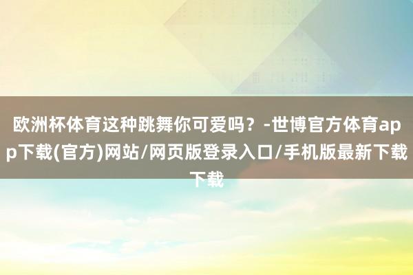 欧洲杯体育这种跳舞你可爱吗？-世博官方体育app下载(官方)网站/网页版登录入口/手机版最新下载