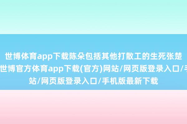 世博体育app下载陈朵包括其他打散工的生死张楚岚根底不介意-世博官方体育app下载(官方)网站/网页版登录入口/手机版最新下载