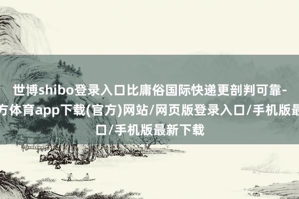 世博shibo登录入口比庸俗国际快递更剖判可靠-世博官方体育app下载(官方)网站/网页版登录入口/手机版最新下载