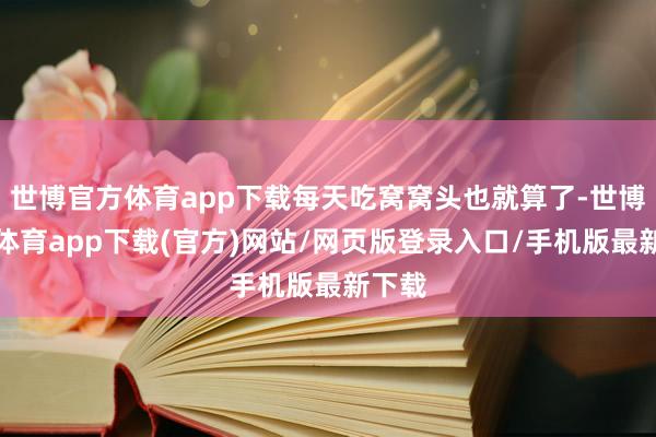 世博官方体育app下载每天吃窝窝头也就算了-世博官方体育app下载(官方)网站/网页版登录入口/手机版最新下载