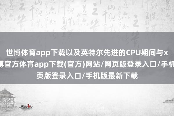 世博体育app下载以及英特尔先进的CPU期间与x86生态-世博官方体育app下载(官方)网站/网页版登录入口/手机版最新下载