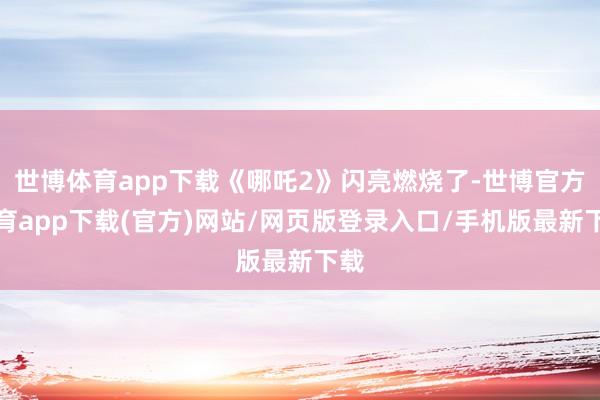 世博体育app下载《哪吒2》闪亮燃烧了-世博官方体育app下载(官方)网站/网页版登录入口/手机版最新下载