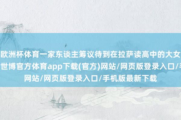 欧洲杯体育一家东谈主筹议待到在拉萨读高中的大女儿3月7日开学-世博官方体育app下载(官方)网站/网页版登录入口/手机版最新下载
