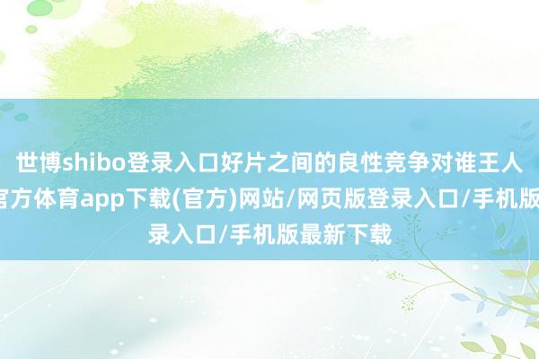 世博shibo登录入口好片之间的良性竞争对谁王人好-世博官方体育app下载(官方)网站/网页版登录入口/手机版最新下载